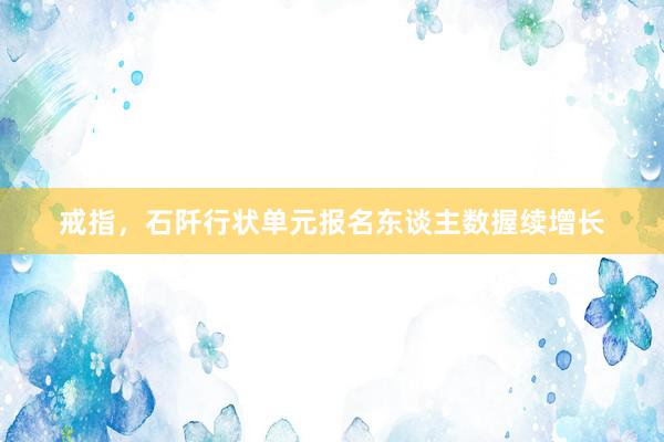 戒指，石阡行状单元报名东谈主数握续增长