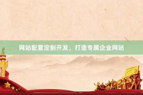 网站配置定制开发，打造专属企业网站