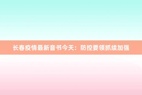 长春疫情最新音书今天：防控要领抓续加强